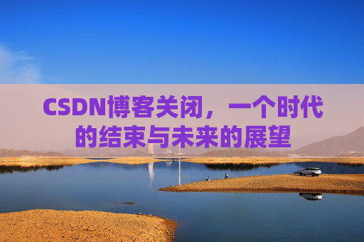CSDN博客关闭，一个时代的结束与未来的展望